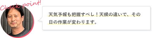 天気予報も把握すべし！天候の違いで、その日の作業が変わります。