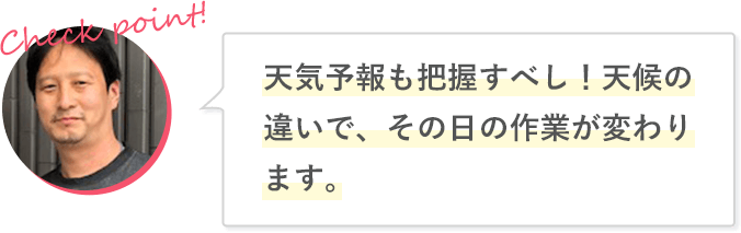 天気予報も把握すべし！天候の違いで、その日の作業が変わります。