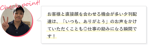 お客様と直接顔を合わせる機会が多い夕刊配達は、「いつも、ありがとう」のお声をかけていただくことも◎仕事の励みになる瞬間です！