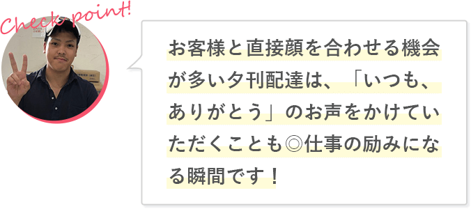 お客様と直接顔を合わせる機会が多い夕刊配達は、「いつも、ありがとう」のお声をかけていただくことも◎仕事の励みになる瞬間です！