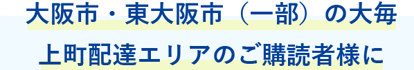 大阪市・東大阪市（一部）の大毎上町配達エリアのご購読者様に